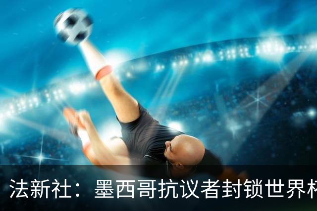 法新社：墨西哥抗议者封锁世界杯揭幕战体育场主要通道