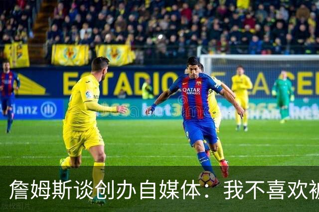 詹姆斯谈创办自媒体：我不喜欢被媒体断章取义 我厌倦发言被打断